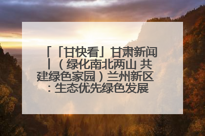「甘快看」甘肃新闻丨（绿化南北两山 共建绿色家园）兰州新区：生态优先绿色发展 打造生态环保示范区