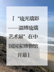 “琉光璃彩——淄博琉璃艺术展”在中国国家博物馆开幕