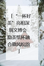 “一杯好茶”亮相深圳文博会 隐茶纸杯融合徽风皖韵