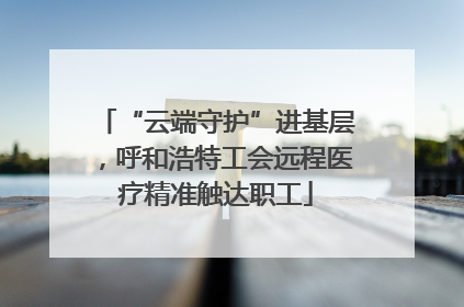 “云端守护”进基层，呼和浩特工会远程医疗精准触达职工
