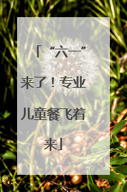 “六一”来了！专业儿童餐飞着来