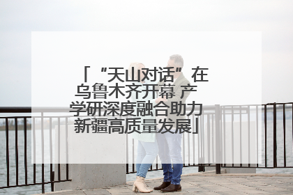 “天山对话”在乌鲁木齐开幕 产学研深度融合助力新疆高质量发展