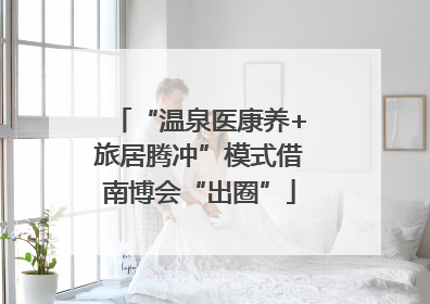 “温泉医康养+旅居腾冲”模式借南博会“出圈”
