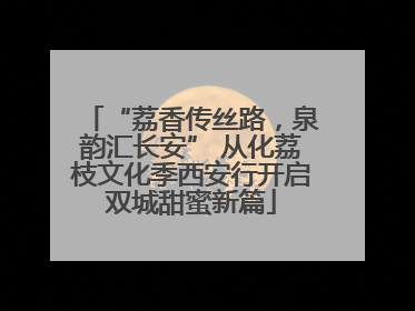 “荔香传丝路，泉韵汇长安” 从化荔枝文化季西安行开启双城甜蜜新篇