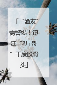 “酒友”需警惕！镇江“2斤哥”干废股骨头