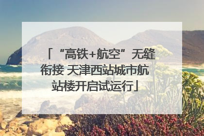 “高铁+航空”无缝衔接 天津西站城市航站楼开启试运行