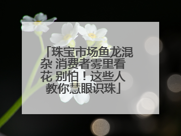 珠宝市场鱼龙混杂 消费者雾里看花 别怕！这些人教你慧眼识珠