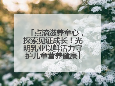 点滴滋养童心，探索见证成长！光明乳业以鲜活力守护儿童营养健康
