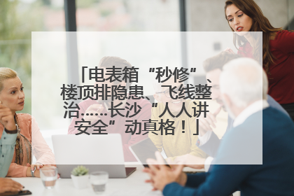 电表箱“秒修”、楼顶排隐患、飞线整治……长沙“人人讲安全”动真格！