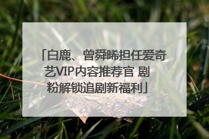 白鹿、曾舜晞担任爱奇艺VIP内容推荐官 剧粉解锁追剧新福利