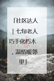 社区达人｜七旬老人巧手化朽木，温情暖邻里