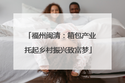 福州闽清：箱包产业托起乡村振兴致富梦