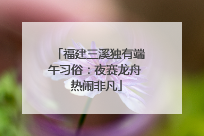 福建三溪独有端午习俗：夜赛龙舟 热闹非凡