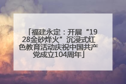 福建永定：开展“1928金砂烽火”沉浸式红色教育活动庆祝中国共产党成立104周年