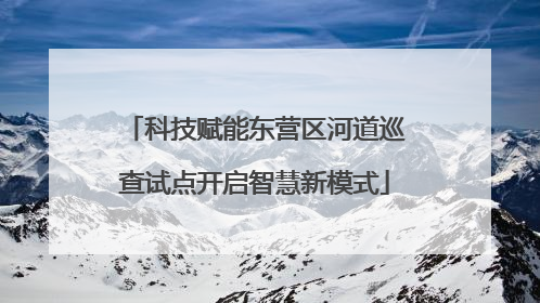 科技赋能东营区河道巡查试点开启智慧新模式