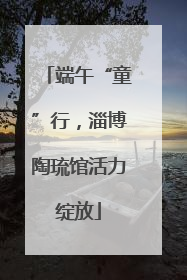 端午“童”行，淄博陶琉馆活力绽放