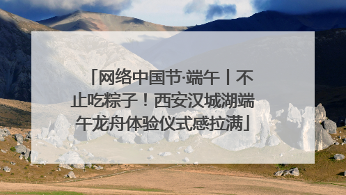 网络中国节·端午丨不止吃粽子！西安汉城湖端午龙舟体验仪式感拉满