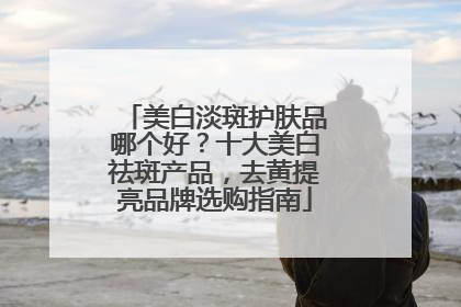 美白淡斑护肤品哪个好？十大美白祛斑产品，去黄提亮品牌选购指南