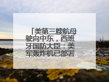美第三艘航母驶向中东，西班牙国防大臣：美军轰炸机已部署在该国南部