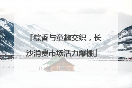 粽香与童趣交织，长沙消费市场活力爆棚
