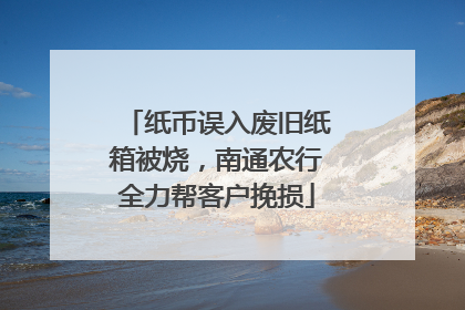 纸币误入废旧纸箱被烧，南通农行全力帮客户挽损
