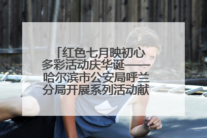 红色七月映初心 多彩活动庆华诞——哈尔滨市公安局呼兰分局开展系列活动献礼党的生日