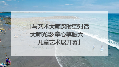 与艺术大师跨时空对话 大师光影·童心笔触六一儿童艺术展开幕