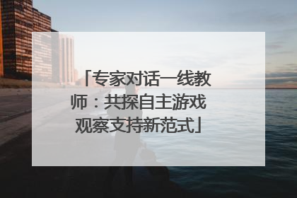 专家对话一线教师：共探自主游戏观察支持新范式