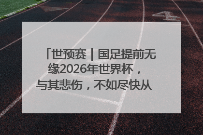 世预赛｜国足提前无缘2026年世界杯，与其悲伤，不如尽快从选帅开始重建