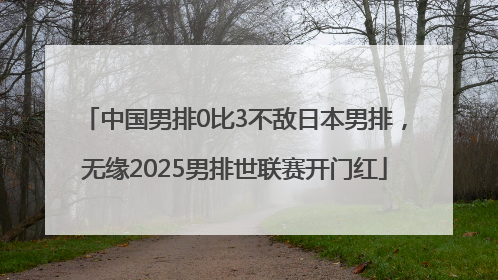 中国男排0比3不敌日本男排，无缘2025男排世联赛开门红