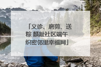 义诊、磨剪、送粽 麟趾社区端午织密邻里幸福网