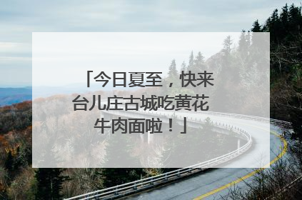 今日夏至，快来台儿庄古城吃黄花牛肉面啦！
