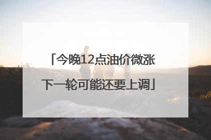 今晚12点油价微涨 下一轮可能还要上调