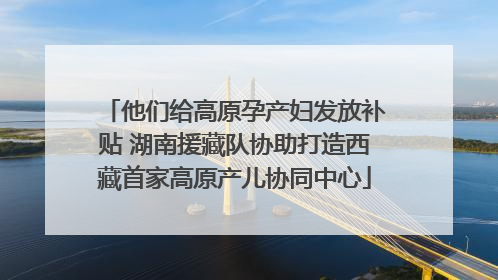 他们给高原孕产妇发放补贴 湖南援藏队协助打造西藏首家高原产儿协同中心