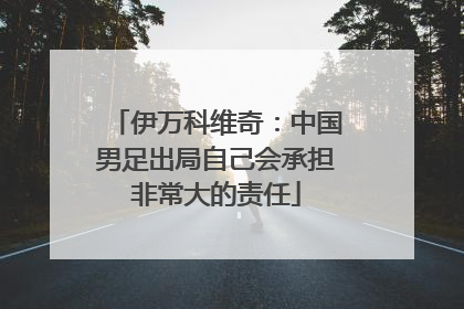 伊万科维奇：中国男足出局自己会承担非常大的责任