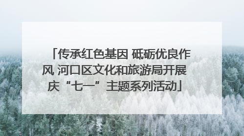 传承红色基因 砥砺优良作风 河口区文化和旅游局开展庆“七一”主题系列活动