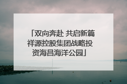 双向奔赴 共启新篇 祥源控股集团战略投资海昌海洋公园