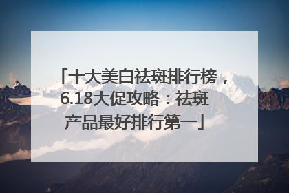 十大美白祛斑排行榜，6.18大促攻略：祛斑产品最好排行第一
