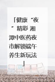 健康“夜”精彩 湘潭中医药夜市解锁端午养生新玩法