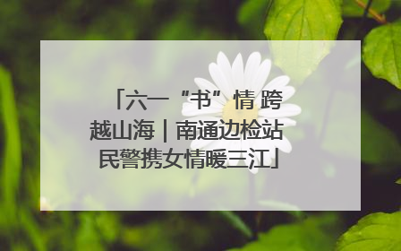 六一“书”情 跨越山海｜南通边检站民警携女情暖三江