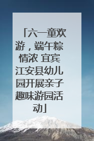六一童欢游，端午粽情浓 宜宾江安县幼儿园开展亲子趣味游园活动