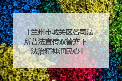 兰州市城关区各司法所普法宣传双管齐下 法治精神润民心