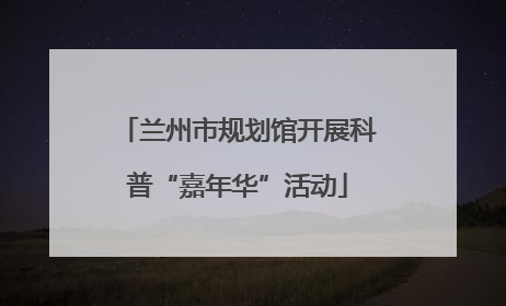 兰州市规划馆开展科普“嘉年华”活动