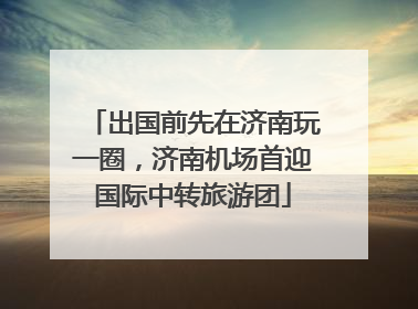 出国前先在济南玩一圈，济南机场首迎国际中转旅游团
