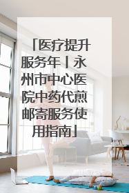医疗提升服务年丨永州市中心医院中药代煎邮寄服务使用指南