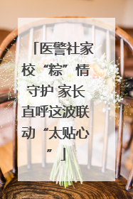 医警社家校“粽”情守护 家长直呼这波联动“太贴心”