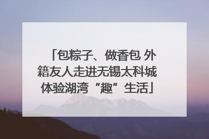 包粽子、做香包 外籍友人走进无锡太科城体验湖湾“趣”生活