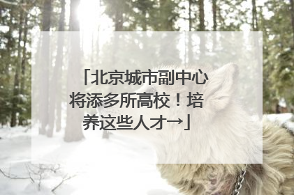 北京城市副中心将添多所高校！培养这些人才→