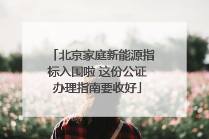 北京家庭新能源指标入围啦 这份公证办理指南要收好