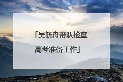 吴毓舟带队检查高考准备工作